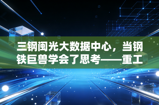三钢闽光大数据中心，当钢铁巨兽学会了思考——重工业数字化转型的破局与新生