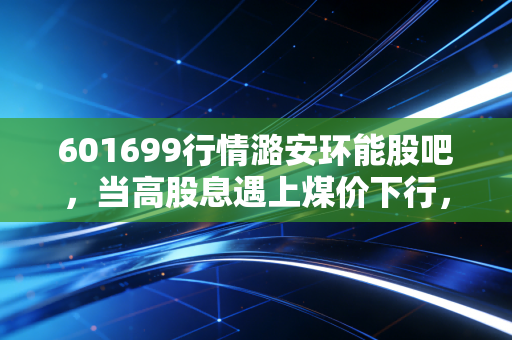 601699行情潞安环能股吧,当高股息遇上煤价下行,我们该如何抉择?