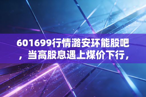 601699行情潞安环能股吧,当高股息遇上煤价下行,我们该如何抉择?