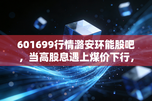 601699行情潞安环能股吧，当高股息遇上煤价下行，我们该如何抉择？