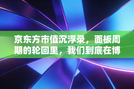 京东方市值沉浮录，面板周期的轮回里，我们到底在博弈什么？