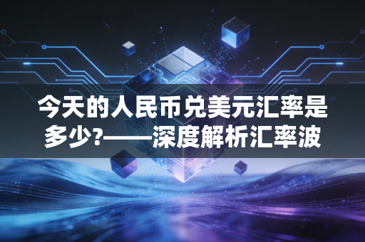 今天的人民币兑美元汇率是多少?——深度解析汇率波动背后的经济逻辑与生活百态