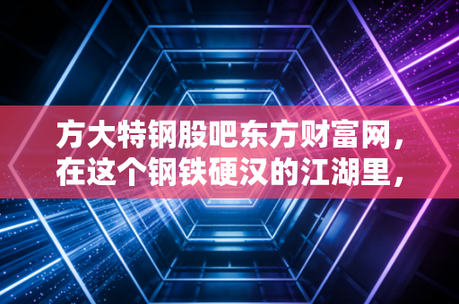 方大特钢股吧东方财富网，在这个钢铁硬汉的江湖里，我们究竟是在捡漏还是在接盘？