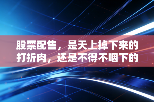 股票配售，是天上掉下来的打折肉，还是不得不咽下的苦果？——散户投资者的避坑指南