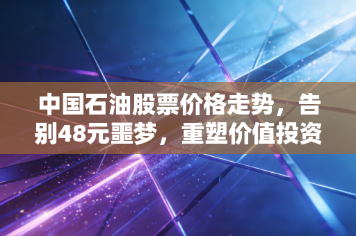中国石油股票价格走势，告别48元噩梦，重塑价值投资的稳健逻辑