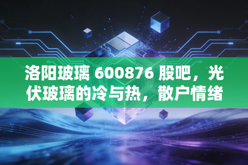 洛阳玻璃 600876 股吧，光伏玻璃的冷与热，散户情绪的晴雨表