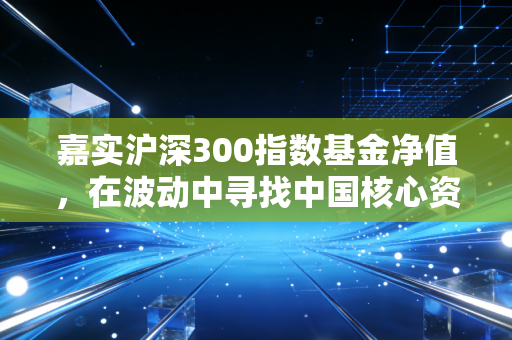 嘉实沪深300指数基金净值,在波动中寻找中国核心资产的长期答案