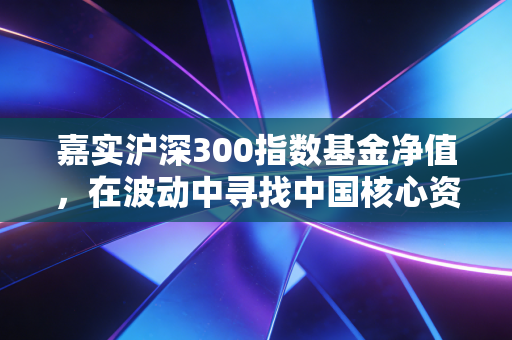 嘉实沪深300指数基金净值，在波动中寻找中国核心资产的长期答案