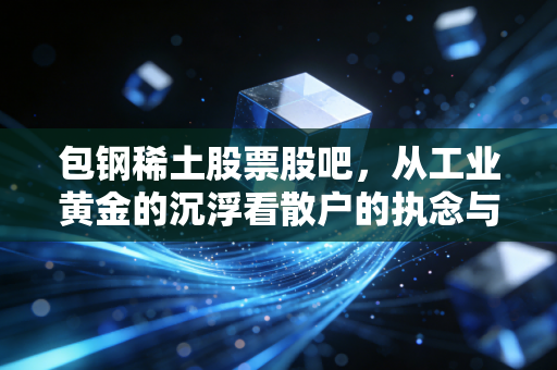 包钢稀土股票股吧,从工业黄金的沉浮看散户的执念与希望