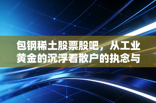 包钢稀土股票股吧,从工业黄金的沉浮看散户的执念与希望
