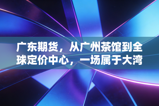 广东期货，从广州茶馆到全球定价中心，一场属于大湾区人的金融变革正在发生