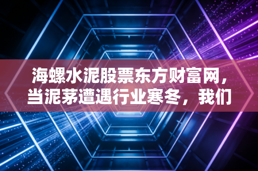 海螺水泥股票东方财富网，当泥茅遭遇行业寒冬，我们该如何抉择？