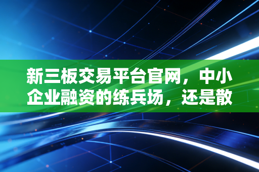 新三板交易平台官网，中小企业融资的练兵场，还是散户投资者的深坑？