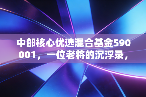 中邮核心优选混合基金590001,一位老将的沉浮录,到底值不值得我们托付?