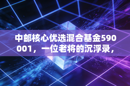 中邮核心优选混合基金590001，一位老将的沉浮录，到底值不值得我们托付？