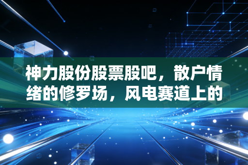 神力股份股票股吧,散户情绪的修罗场,风电赛道上的过山车还能坐多久?