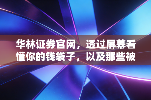 华林证券官网,透过屏幕看懂你的钱袋子,以及那些被忽略的投资真相