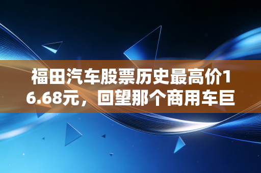福田汽车股票历史最高价16.68元，回望那个商用车巨头的巅峰岁月与投资启示