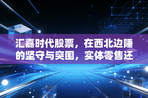 汇嘉时代股票，在西北边陲的坚守与突围，实体零售还能讲出什么新故事？