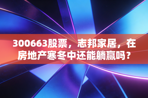 300663股票，志邦家居，在房地产寒冬中还能躺赢吗？深度剖析定制家居的生存之道