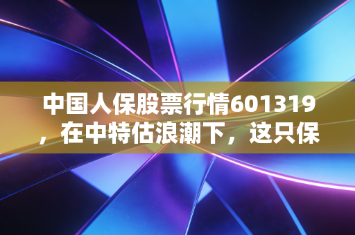 中国人保股票行情601319,在中特估浪潮下,这只保险龙头股能否成为你账户的定海神针?