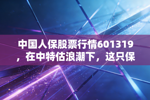 中国人保股票行情601319，在中特估浪潮下，这只保险龙头股能否成为你账户的定海神针？