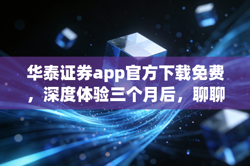 华泰证券app官方下载免费，深度体验三个月后，聊聊为什么它是散户的必备神器