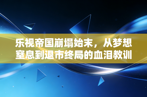 乐视帝国崩塌始末,从梦想窒息到退市终局的血泪教训