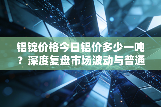 铝锭价格今日铝价多少一吨？深度复盘市场波动与普通人的关联