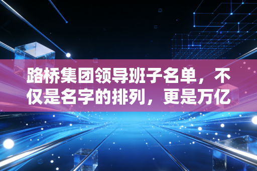 路桥集团领导班子名单，不仅是名字的排列，更是万亿资产的操盘手