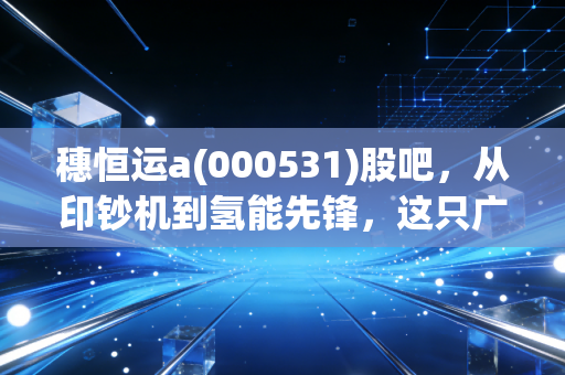 穗恒运a(000531)股吧,从印钞机到氢能先锋,这只广州老牌国企到底值不值得守候?