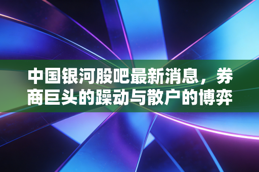 中国银河股吧最新消息,券商巨头的躁动与散户的博弈,牛市旗手还能扛起大旗吗?