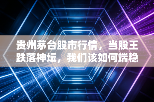 贵州茅台股市行情,当股王跌落神坛,我们该如何端稳这杯酒?