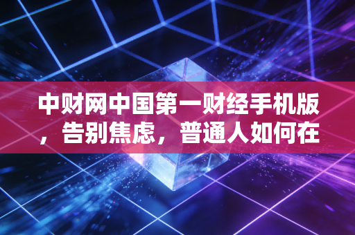 中财网中国第一财经手机版，告别焦虑，普通人如何在不确定的经济周期中守住钱袋子？