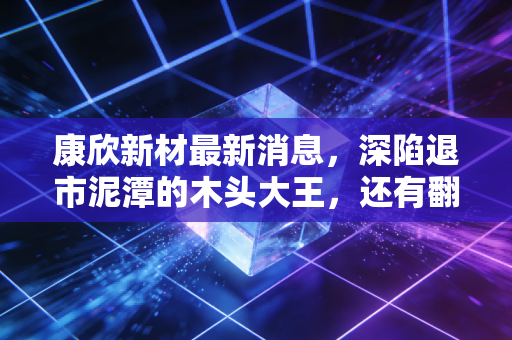 康欣新材最新消息,深陷退市泥潭的木头大王,还有翻身机会吗?