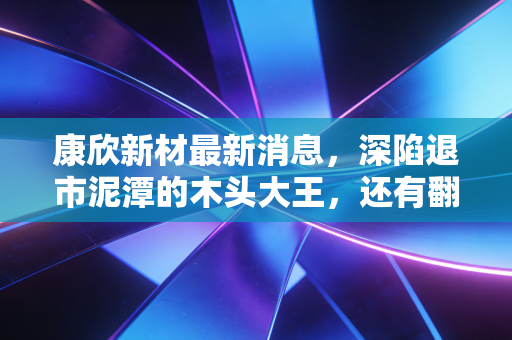 康欣新材最新消息,深陷退市泥潭的木头大王,还有翻身机会吗?