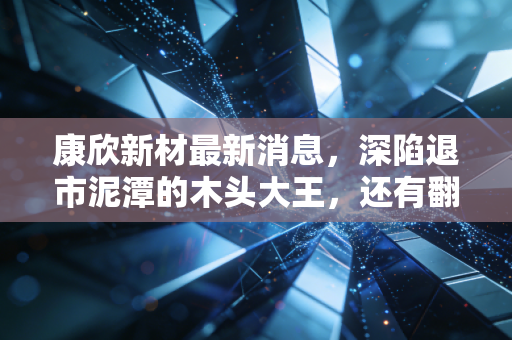 康欣新材最新消息，深陷退市泥潭的木头大王，还有翻身机会吗？