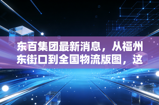 东百集团最新消息，从福州东街口到全国物流版图，这只老字号的转型突围战