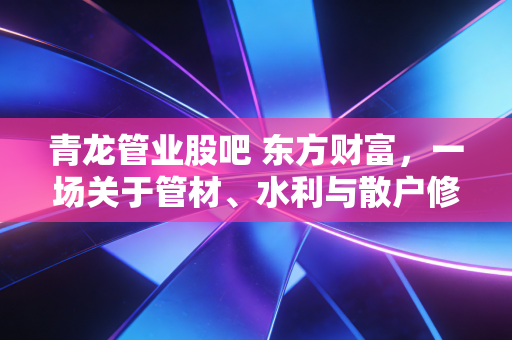 青龙管业股吧 东方财富，一场关于管材、水利与散户修行的真实记录