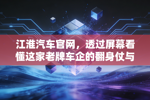 江淮汽车官网,透过屏幕看懂这家老牌车企的翻身仗与未来赌注