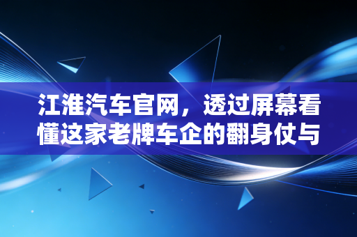 江淮汽车官网,透过屏幕看懂这家老牌车企的翻身仗与未来赌注