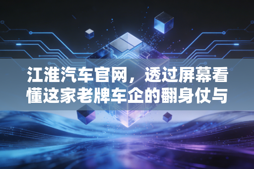 江淮汽车官网，透过屏幕看懂这家老牌车企的翻身仗与未来赌注