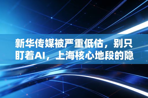 新华传媒被严重低估,别只盯着AI,上海核心地段的隐形地主才是真正的王炸
