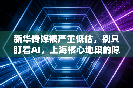 新华传媒被严重低估,别只盯着AI,上海核心地段的隐形地主才是真正的王炸