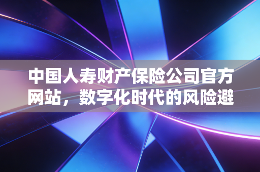 中国人寿财产保险公司官方网站，数字化时代的风险避风港与财富守护指南