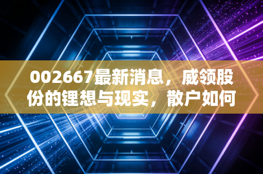 002667最新消息,威领股份的锂想与现实,散户如何在震荡中寻找定海神针?