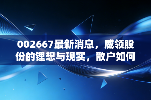 002667最新消息，威领股份的锂想与现实，散户如何在震荡中寻找定海神针？