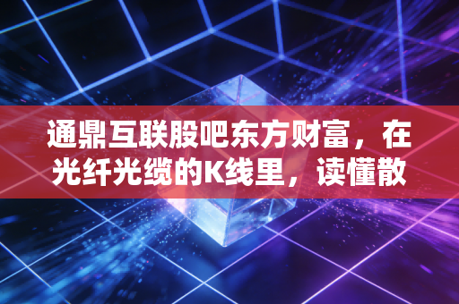 通鼎互联股吧东方财富,在光纤光缆的K线里,读懂散户的悲欢离合
