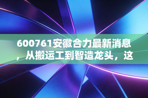 600761安徽合力最新消息，从搬运工到智造龙头，这只被低估的隐形冠军还能持有吗？