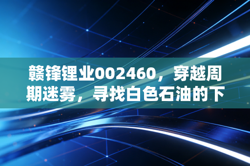 赣锋锂业002460，穿越周期迷雾，寻找白色石油的下一个春天
